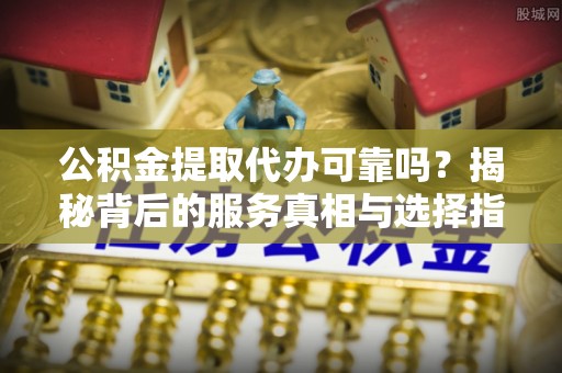 南乐公积金提取代办可靠吗？揭秘背后的服务真相与选择指南