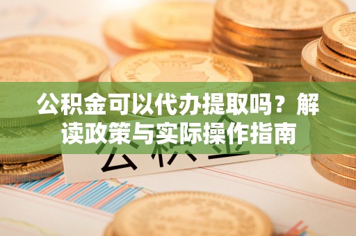 南乐公积金可以代办提取吗？解读政策与实际操作指南
