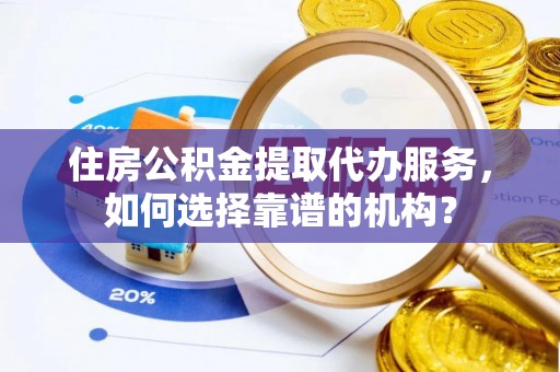 南乐住房公积金提取代办服务，如何选择靠谱的机构？