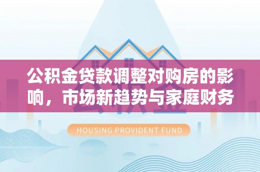 南乐公积金贷款调整对购房的影响，市场新趋势与家庭财务规划