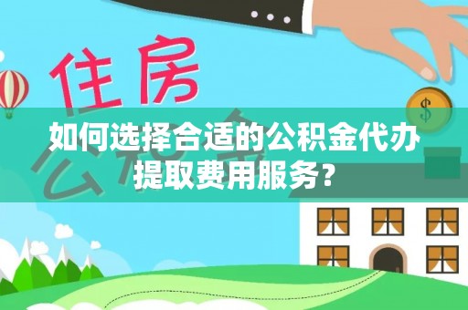 南乐如何选择合适的公积金代办提取费用服务？