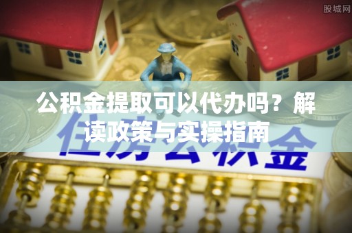 南乐公积金提取可以代办吗？解读政策与实操指南