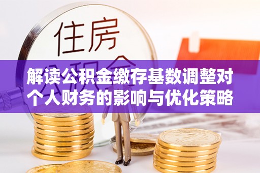 南乐解读公积金缴存基数调整对个人财务的影响与优化策略