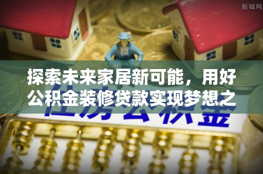 南乐探索未来家居新可能，用好公积金装修贷款实现梦想之家
