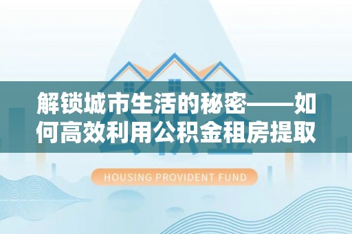 南乐解锁城市生活的秘密——如何高效利用公积金租房提取政策优化居住体验