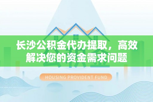南乐长沙公积金代办提取，高效解决您的资金需求问题