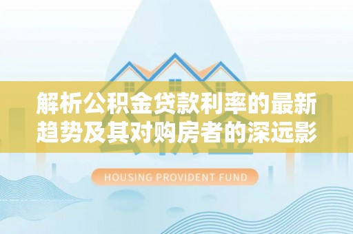 南乐解析公积金贷款利率的最新趋势及其对购房者的深远影响
