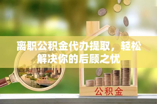 南乐离职公积金代办提取，轻松解决你的后顾之忧