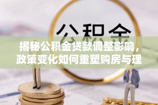 南乐揭秘公积金贷款调整影响，政策变化如何重塑购房与理财规划