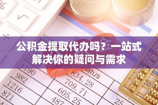 南乐公积金提取代办吗？一站式解决你的疑问与需求