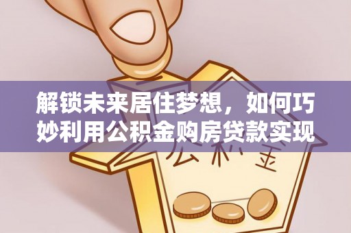 南乐解锁未来居住梦想，如何巧妙利用公积金购房贷款实现房产投资