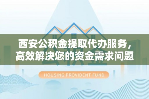 南乐西安公积金提取代办服务，高效解决您的资金需求问题