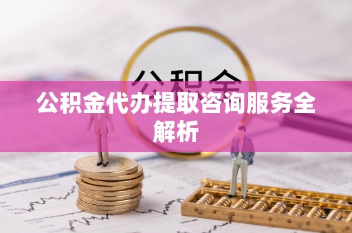 南乐公积金代办提取咨询服务全解析