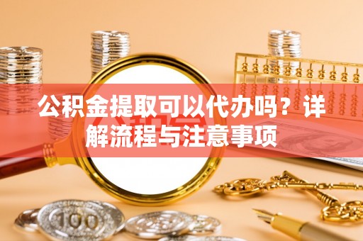 南乐公积金提取可以代办吗？详解流程与注意事项