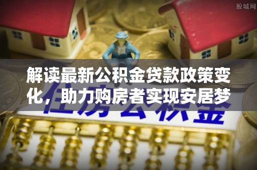 南乐解读最新公积金贷款政策变化，助力购房者实现安居梦想