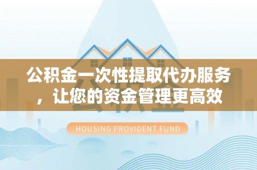南乐公积金一次性提取代办服务，让您的资金管理更高效