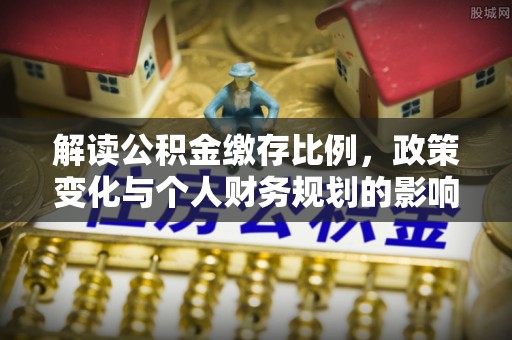 南乐解读公积金缴存比例，政策变化与个人财务规划的影响