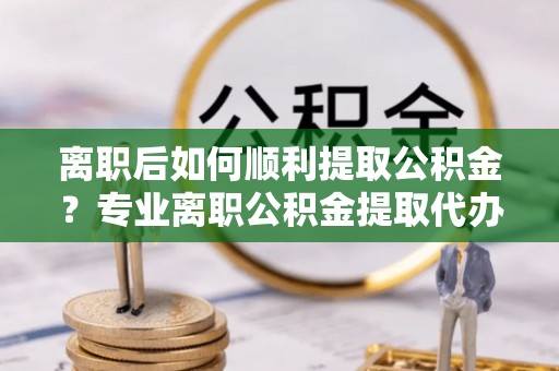 南乐离职后如何顺利提取公积金？专业离职公积金提取代办服务指南
