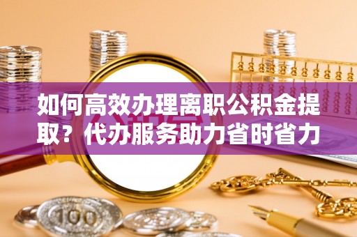 南乐如何高效办理离职公积金提取？代办服务助力省时省力