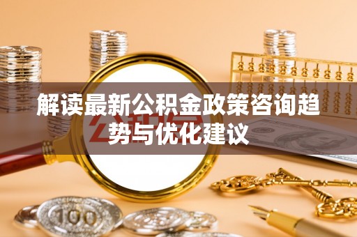 南乐解读最新公积金政策咨询趋势与优化建议