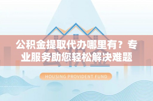 南乐公积金提取代办哪里有？专业服务助您轻松解决难题