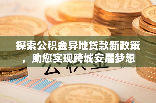 南乐探索公积金异地贷款新政策，助您实现跨城安居梦想