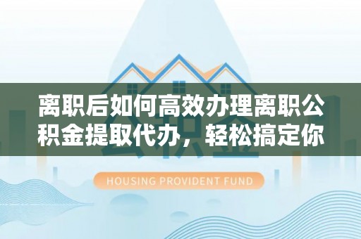 南乐离职后如何高效办理离职公积金提取代办，轻松搞定你的公积金