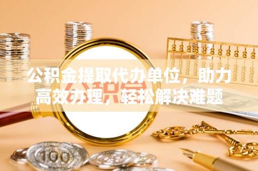 南乐公积金提取代办单位，助力高效办理，轻松解决难题