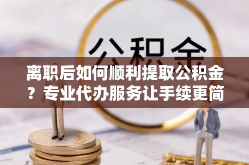 南乐离职后如何顺利提取公积金？专业代办服务让手续更简单