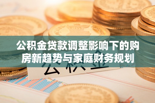 南乐公积金贷款调整影响下的购房新趋势与家庭财务规划