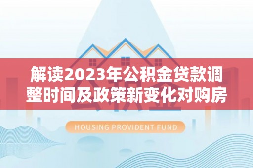 南乐解读2023年公积金贷款调整时间及政策新变化对购房的影响