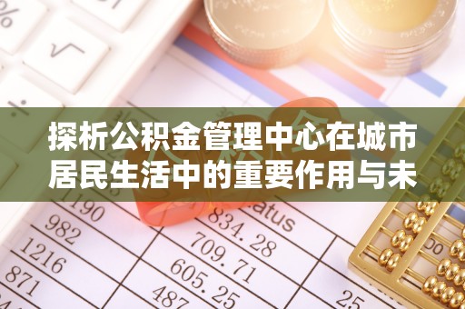 南乐探析公积金管理中心在城市居民生活中的重要作用与未来发展趋势