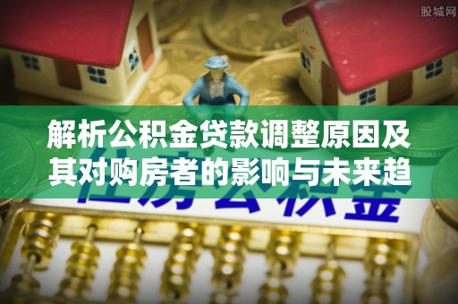 南乐解析公积金贷款调整原因及其对购房者的影响与未来趋势