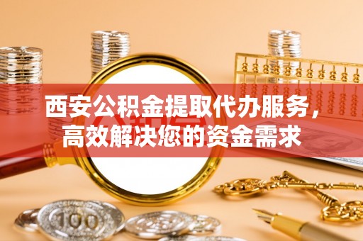 南乐西安公积金提取代办服务，高效解决您的资金需求