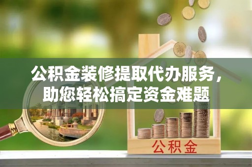 南乐公积金装修提取代办服务，助您轻松搞定资金难题