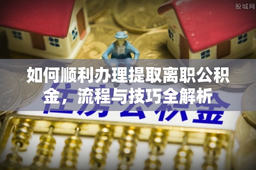 南乐如何顺利办理提取离职公积金，流程与技巧全解析
