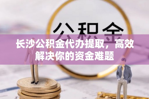 南乐长沙公积金代办提取，高效解决你的资金难题