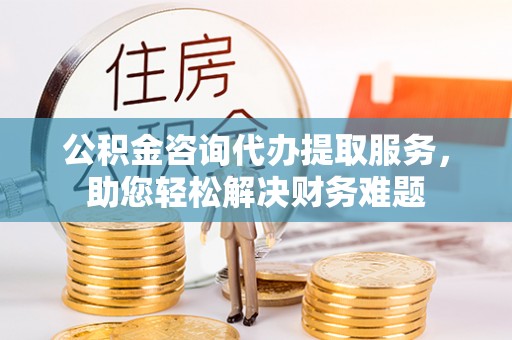 南乐公积金咨询代办提取服务，助您轻松解决财务难题
