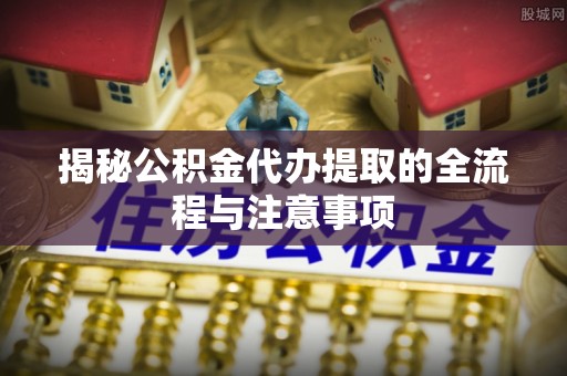南乐揭秘公积金代办提取的全流程与注意事项