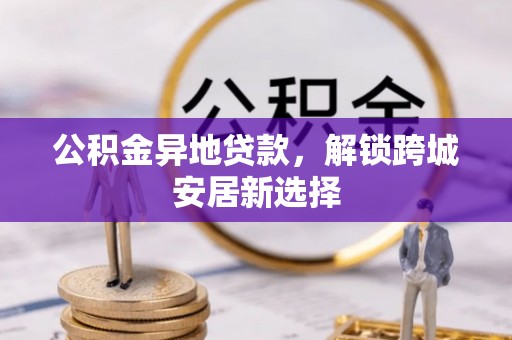 南乐公积金异地贷款，解锁跨城安居新选择