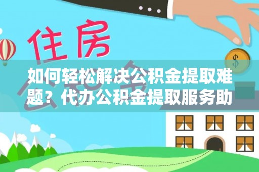 南乐如何轻松解决公积金提取难题？代办公积金提取服务助您一臂之力