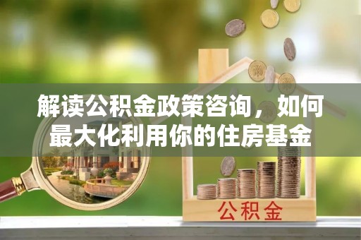南乐解读公积金政策咨询，如何最大化利用你的住房基金