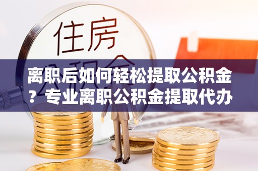 南乐离职后如何轻松提取公积金？专业离职公积金提取代办服务指南