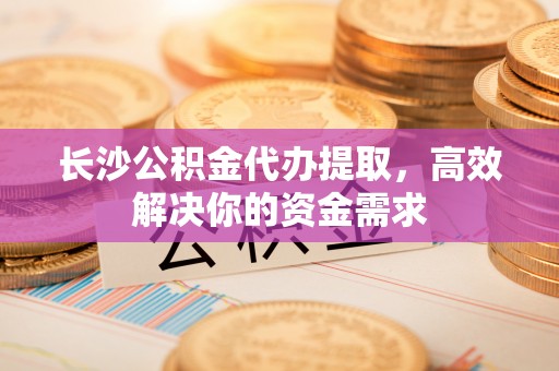 南乐长沙公积金代办提取，高效解决你的资金需求