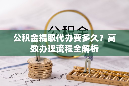 南乐公积金提取代办要多久？高效办理流程全解析