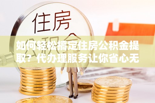 南乐如何轻松搞定住房公积金提取？代办理服务让你省心无忧