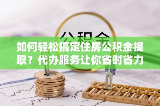 南乐如何轻松搞定住房公积金提取？代办服务让你省时省力