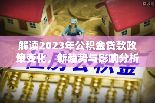 南乐解读2023年公积金贷款政策变化，新趋势与影响分析