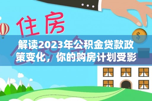 南乐解读2023年公积金贷款政策变化，你的购房计划受影响了吗？