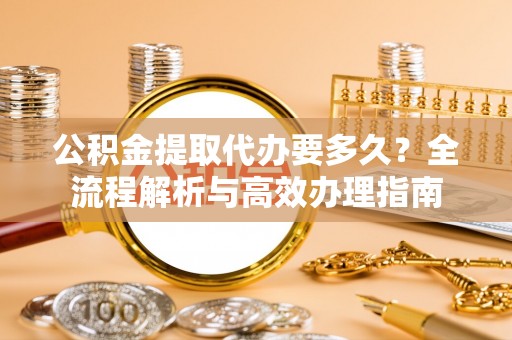 南乐公积金提取代办要多久？全流程解析与高效办理指南
